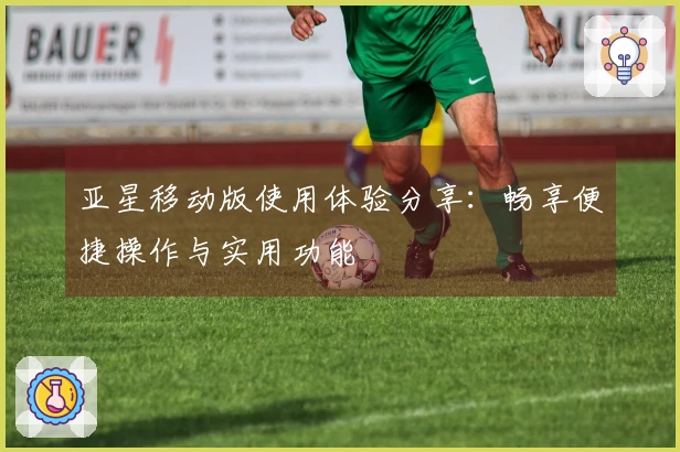 亚星移动版使用体验分享：畅享便捷操作与实用功能