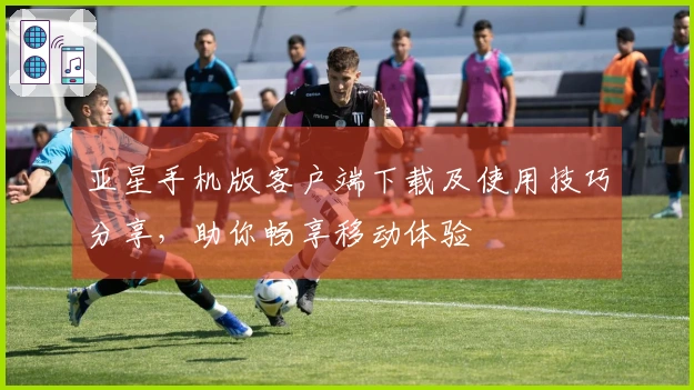 亚星手机版客户端下载及使用技巧分享，助你畅享移动体验