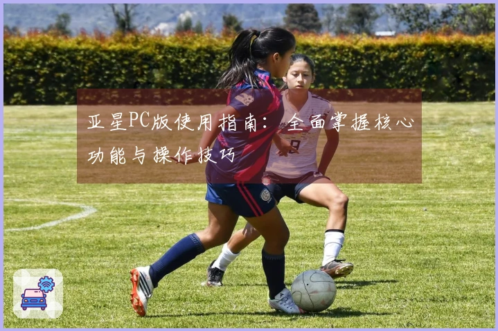 亚星PC版使用指南：全面掌握核心功能与操作技巧