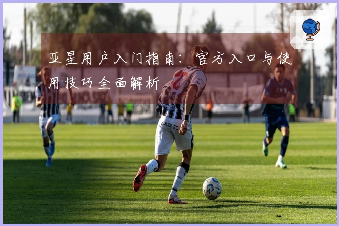 亚星用户入门指南：官方入口与使用技巧全面解析