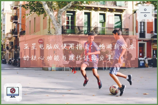 亚星电脑版使用指南：畅游新版本的核心功能与操作体验分享