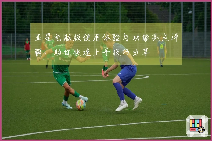 亚星电脑版使用体验与功能亮点详解，助你快速上手技巧分享