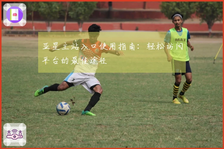 亚星主站入口使用指南：轻松访问平台的最佳途径