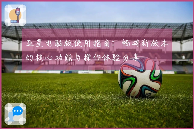 亚星电脑版使用指南：畅游新版本的核心功能与操作体验分享