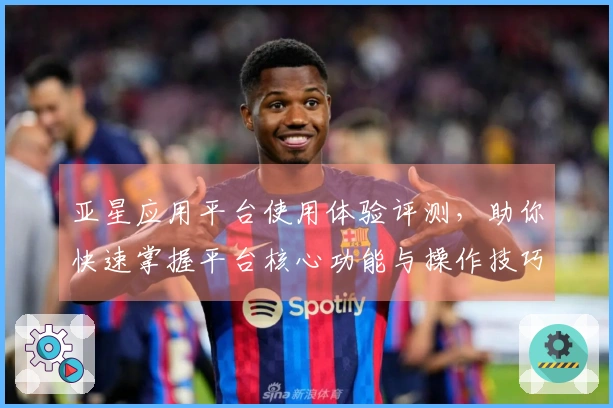 亚星应用平台使用体验评测，助你快速掌握平台核心功能与操作技巧