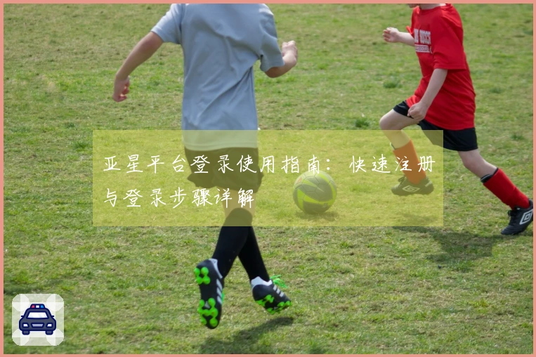 亚星平台登录使用指南：快速注册与登录步骤详解