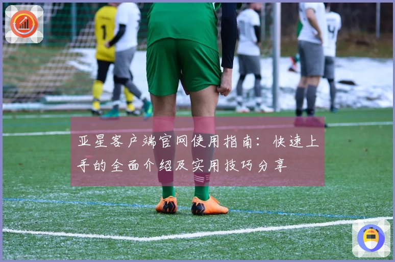 亚星客户端官网使用指南：快速上手的全面介绍及实用技巧分享